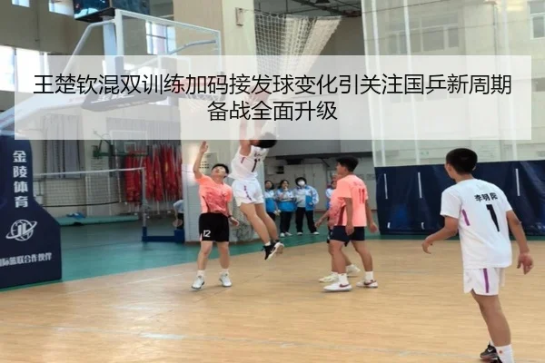 王楚钦混双训练加码接发球变化引关注国乒新周期备战全面升级
